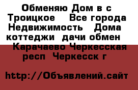 Обменяю Дом в с.Троицкое  - Все города Недвижимость » Дома, коттеджи, дачи обмен   . Карачаево-Черкесская респ.,Черкесск г.